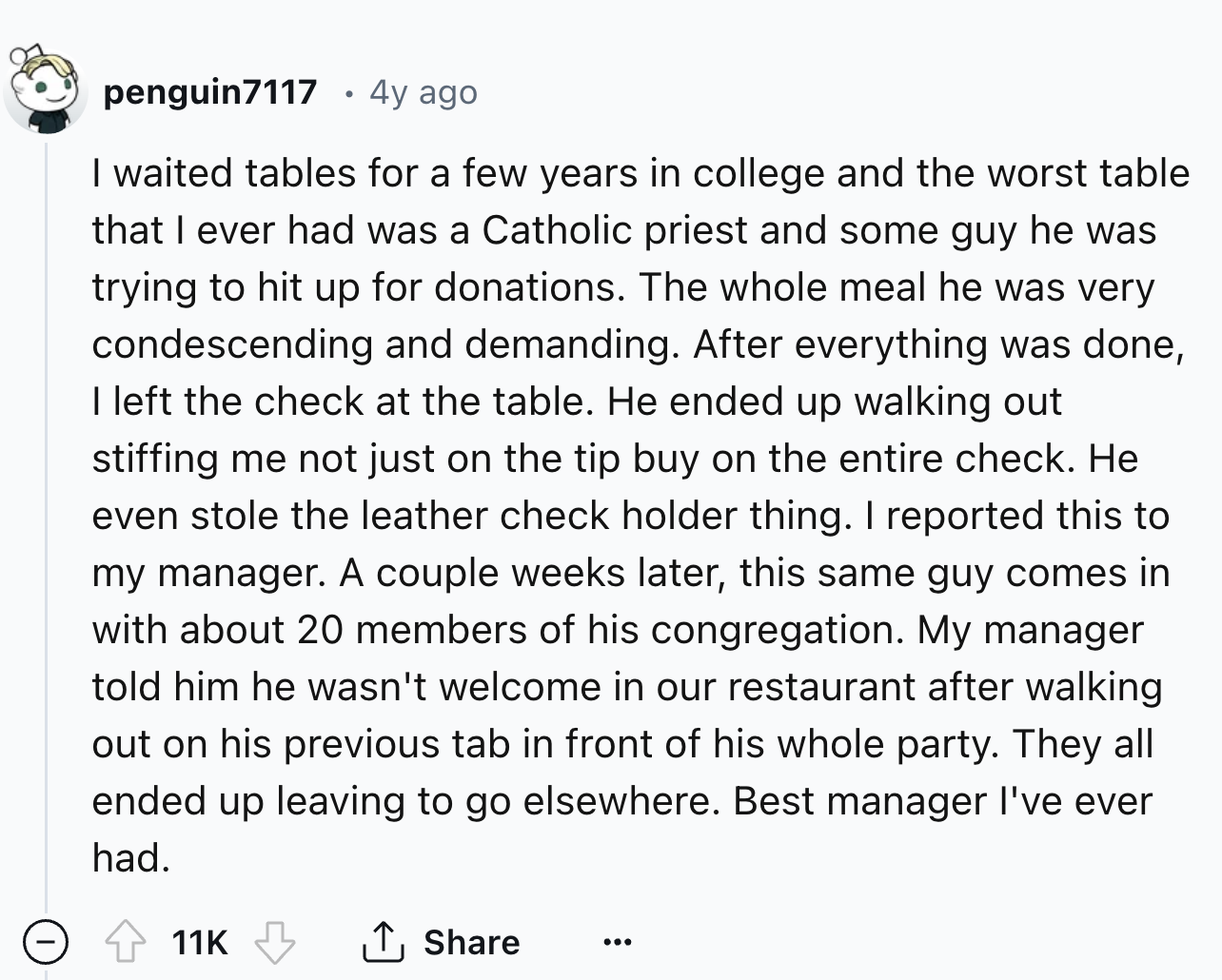 number - penguin7117 4y ago I waited tables for a few years in college and the worst table that I ever had was a Catholic priest and some guy he was trying to hit up for donations. The whole meal he was very condescending and demanding. After everything w